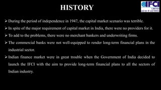 During the period of independence in 1947, the capital market scenario was terrible.
In spite of the major requirement of capital market in India, there were no providers for it.
To add to the problems, there were no merchant bankers and underwriting firms.
The commercial banks were not well-equipped to render long-term financial plans in the
industrial sector.
Indian finance market were in great trouble when the Government of India decided to
launch the IFCI with the aim to provide long-term financial plans to all the sectors of
Indian industry.
HISTORY
 
