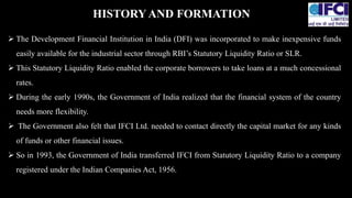  The Development Financial Institution in India (DFI) was incorporated to make inexpensive funds
easily available for the industrial sector through RBI’s Statutory Liquidity Ratio or SLR.
 This Statutory Liquidity Ratio enabled the corporate borrowers to take loans at a much concessional
rates.
 During the early 1990s, the Government of India realized that the financial system of the country
needs more flexibility.
 The Government also felt that IFCI Ltd. needed to contact directly the capital market for any kinds
of funds or other financial issues.
 So in 1993, the Government of India transferred IFCI from Statutory Liquidity Ratio to a company
registered under the Indian Companies Act, 1956.
HISTORYAND FORMATION
 
