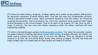 IFC Inflow has been building, designing, & selling loading arms, tanker access gantries, folding stairs,
fall prevention equipment, & tanker loading skids. They also sell many key complimentary products,
including high-speed transfer pumps, depot automation equipment, bulk flow meters, dry disconnect
couplings & swivel joints. They have become one of the most significant Liquid Loading & Safe Tanker
Access Specialists in the UK and Ireland. Over its 30 years in the industry, IFC has come up with a
range of products. This has come from lengthy experience within the market, combined with their
engineering capability.
IFC Inflow’s General Manager explains its fall prevention systems: “Our tanker fall prevention systems
are geared towards combining safe tanker access while working at heights efficiently and flexibly. Our
tanker access products are durable, easy to use and cost effective. They are designed to provide
solutions to all road, rail, and marine tanker access while working at heights. We offer both fixed and
easily portable options to enable safe and rapid access and loading of vehicles.”
 