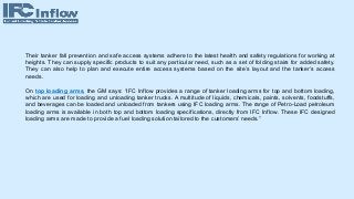 Their tanker fall prevention and safe access systems adhere to the latest health and safety regulations for working at
heights. They can supply specific products to suit any particular need, such as a set of folding stairs for added safety.
They can also help to plan and execute entire access systems based on the site’s layout and the tanker’s access
needs.
On top loading arms, the GM says: “IFC Inflow provides a range of tanker loading arms for top and bottom loading,
which are used for loading and unloading tanker trucks. A multitude of liquids, chemicals, paints, solvents, foodstuffs,
and beverages can be loaded and unloaded from tankers using IFC loading arms. The range of Petro-Load petroleum
loading arms is available in both top and bottom loading specifications, directly from IFC Inflow. These IFC designed
loading arms are made to provide a fuel loading solution tailored to the customers’ needs.”
 