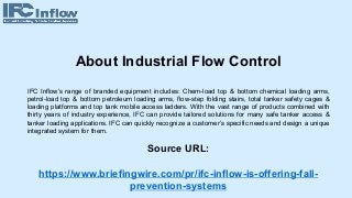 About Industrial Flow Control
IFC Inflow’s range of branded equipment includes: Chem-load top & bottom chemical loading arms,
petrol-load top & bottom petroleum loading arms, flow-step folding stairs, total tanker safety cages &
loading platforms and top tank mobile access ladders. With the vast range of products combined with
thirty years of industry experience, IFC can provide tailored solutions for many safe tanker access &
tanker loading applications. IFC can quickly recognize a customer’s specific needs and design a unique
integrated system for them.
Source URL:
https://www.briefingwire.com/pr/ifc-inflow-is-offering-fall-
prevention-systems
 