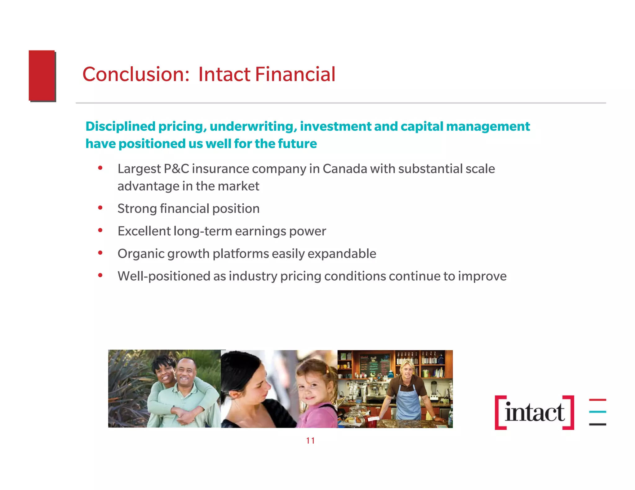Conclusion: Intact Financial

Disciplined pricing, underwriting, investment and capital management
have positioned us well for the future
 • Largest P&C insurance company in Canada with substantial scale
     advantage in the market
 •   Strong financial position
 •   Excellent long-term earnings power
 •   Organic growth platforms easily expandable
 •   Well-positioned as industry pricing conditions continue to improve




                                    11
 