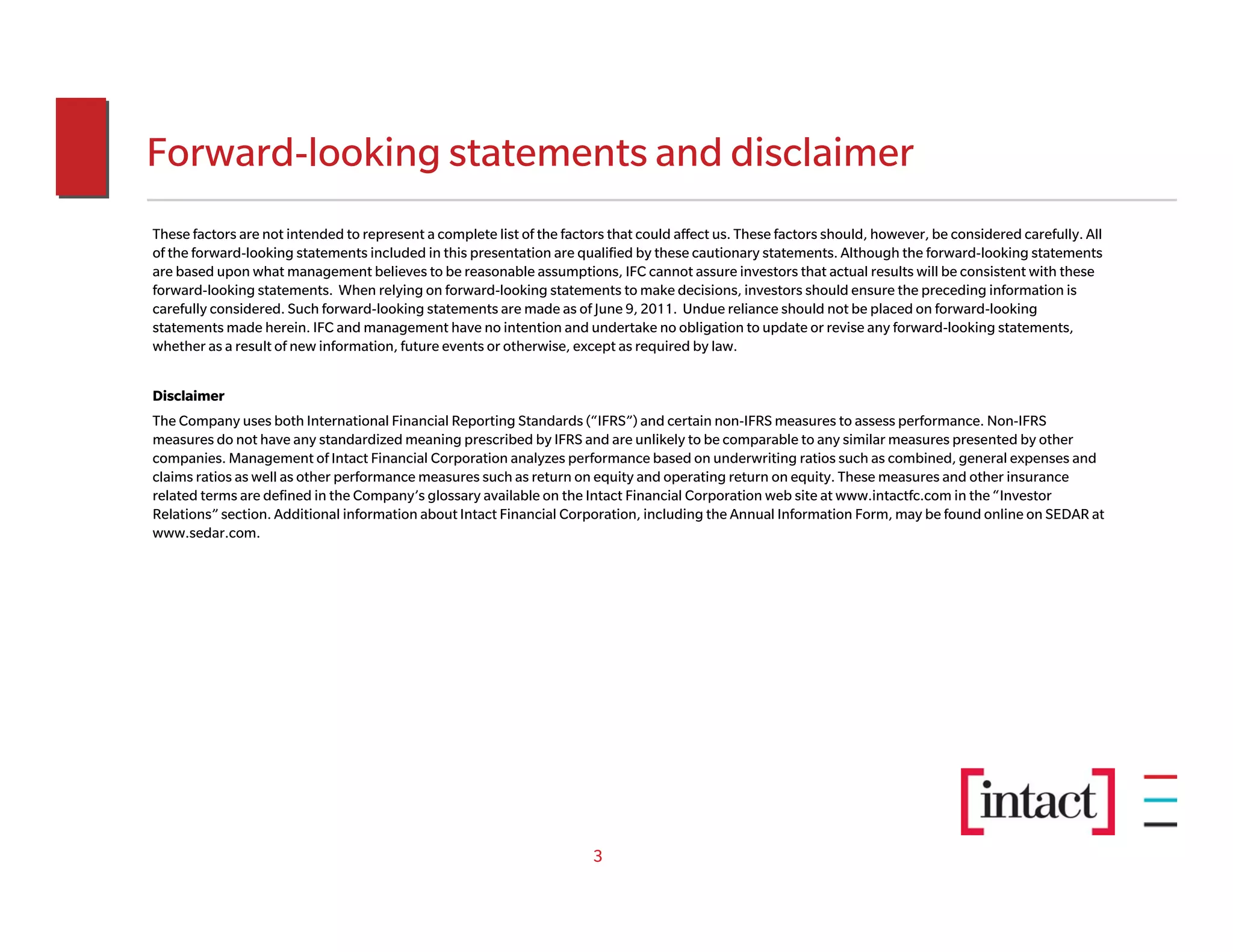 Forward-looking statements and disclaimer
These factors are not intended to represent a complete list of the factors that could affect us. These factors should, however, be considered carefully. All
of the forward-looking statements included in this presentation are qualified by these cautionary statements. Although the forward-looking statements
are based upon what management believes to be reasonable assumptions, IFC cannot assure investors that actual results will be consistent with these
forward-looking statements. When relying on forward-looking statements to make decisions, investors should ensure the preceding information is
carefully considered. Such forward-looking statements are made as of June 9, 2011. Undue reliance should not be placed on forward-looking
statements made herein. IFC and management have no intention and undertake no obligation to update or revise any forward-looking statements,
whether as a result of new information, future events or otherwise, except as required by law.


Disclaimer
The Company uses both International Financial Reporting Standards (“IFRS”) and certain non-IFRS measures to assess performance. Non-IFRS
measures do not have any standardized meaning prescribed by IFRS and are unlikely to be comparable to any similar measures presented by other
companies. Management of Intact Financial Corporation analyzes performance based on underwriting ratios such as combined, general expenses and
claims ratios as well as other performance measures such as return on equity and operating return on equity. These measures and other insurance
related terms are defined in the Company’s glossary available on the Intact Financial Corporation web site at www.intactfc.com in the “Investor
Relations” section. Additional information about Intact Financial Corporation, including the Annual Information Form, may be found online on SEDAR at
www.sedar.com.




                                                                        3
 