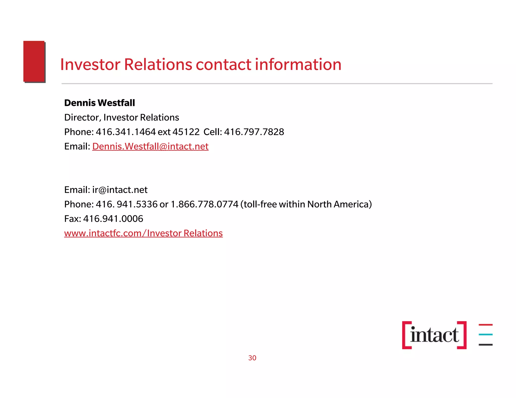 Investor Relations contact information
Dennis Westfall
Director, Investor Relations
Phone: 416.341.1464 ext 45122 Cell: 416.797.7828
Email: Dennis.Westfall@intact.net



Email: ir@intact.net
Phone: 416. 941.5336 or 1.866.778.0774 (toll-free within North America)
Fax: 416.941.0006
www.intactfc.com/Investor Relations




                                          30
 