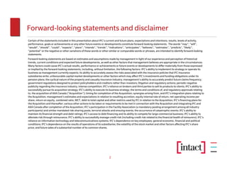 Forward-looking statements and disclaimer
Certain of the statements included in this presentation about IFC’s current and future plans, expectations and intentions, results, levels of activity,
performance, goals or achievements or any other future events or developments constitute forward-looking statements. The words “may”, “will”,
“would”, “should”, “could”, “expects”, “plans”, “intends”, “trends”, “indications”, “anticipates”, “believes”, “estimates”, “predicts”, “likely”,
“potential” or the negative or other variations of these words or other similar or comparable words or phrases, are intended to identify forward-looking
statements.
Forward-looking statements are based on estimates and assumptions made by management in light of our experience and perception of historical
trends, current conditions and expected future developments, as well as other factors that management believes are appropriate in the circumstances.
Many factors could cause IFC’s actual results, performance or achievements or future events or developments to differ materially from those expressed
or implied by the forward-looking statements, including, without limitation, the following factors: IFC’s ability to implement its strategy or operate its
business as management currently expects; its ability to accurately assess the risks associated with the insurance policies that IFC insurance
subsidiaries write; unfavourable capital market developments or other factors which may affect IFC’s investments and funding obligations under its
pension plans; the cyclical nature of the property and casualty insurance industry; management’s ability to accurately predict future claims frequency;
government regulations designed to protect policyholders and creditors rather than investors; litigation and regulatory actions; periodic negative
publicity regarding the insurance industry; intense competition; IFC’s reliance on brokers and third parties to sell its products to clients; IFC’s ability to
successfully pursue its acquisition strategy; IFC’s ability to execute its business strategy; the terms and conditions of, and regulatory approvals relating
to, the acquisition of AXA Canada (“Acquisition”); timing for completion of the Acquisition; synergies arising from, and IFC’s integration plans relating to
the Acquisition; management’s estimates and expectations in relation to resulting accretion, equity internal rate of return, net operating income per
share, return on equity, combined ratio, MCT, debt to total capital and other metrics used by IFC in relation to the Acquisition; IFC’s financing plans for
the Acquisition and thereafter; various other actions to be taken or requirements to be met in connection with the Acquisition and integrating IFC and
AXA Canada after completion of the Acquisition; IFC’s participation in the Facility Association (a mandatory pooling arrangement among all industry
participants) and similar mandated risk-sharing pools; terrorist attacks and ensuing events; the occurrence of catastrophic events; IFC’s ability to
maintain its financial strength and debt ratings; IFC’s access to debt financing and its ability to compete for large commercial business; IFC’s ability to
alleviate risk through reinsurance; IFC’s ability to successfully manage credit risk (including credit risk related to the financial health of reinsurers); IFC’s
reliance on information technology and telecommunications systems; IFC’s dependence on key employees; general economic, financial and political
conditions; IFC’s dependence on the results of operations of its subsidiaries; the volatility of the stock market and other factors affecting IFC’s share
price; and future sales of a substantial number of its common shares.




                                                                          2
 