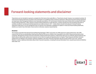 Forward-looking statements and disclaimer
These factors are not intended to represent a complete list of the factors that could affect us. These factors should, however, be considered carefully. All
of the forward-looking statements included in this presentation are qualified by these cautionary statements. Although the forward-looking statements
are based upon what management believes to be reasonable assumptions, IFC cannot assure investors that actual results will be consistent with these
forward-looking statements. When relying on forward-looking statements to make decisions, investors should ensure the preceding information is
carefully considered. Such forward-looking statements are made as of June 9, 2011. Undue reliance should not be placed on forward-looking
statements made herein. IFC and management have no intention and undertake no obligation to update or revise any forward-looking statements,
whether as a result of new information, future events or otherwise, except as required by law.


Disclaimer
The Company uses both International Financial Reporting Standards (“IFRS”) and certain non-IFRS measures to assess performance. Non-IFRS
measures do not have any standardized meaning prescribed by IFRS and are unlikely to be comparable to any similar measures presented by other
companies. Management of Intact Financial Corporation analyzes performance based on underwriting ratios such as combined, general expenses and
claims ratios as well as other performance measures such as return on equity and operating return on equity. These measures and other insurance
related terms are defined in the Company’s glossary available on the Intact Financial Corporation web site at www.intactfc.com in the “Investor
Relations” section. Additional information about Intact Financial Corporation, including the Annual Information Form, may be found online on SEDAR at
www.sedar.com.




                                                                        3
 