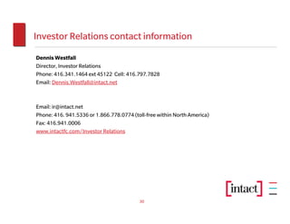 Investor Relations contact information
Dennis Westfall
Director, Investor Relations
Phone: 416.341.1464 ext 45122 Cell: 416.797.7828
Email: Dennis.Westfall@intact.net



Email: ir@intact.net
Phone: 416. 941.5336 or 1.866.778.0774 (toll-free within North America)
Fax: 416.941.0006
www.intactfc.com/Investor Relations




                                          30
 