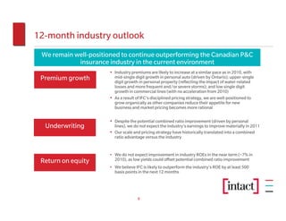 12-month industry outlook
 We remain well-positioned to continue outperforming the Canadian P&C
            insurance industry in the current environment
                      • Industry premiums are likely to increase at a similar pace as in 2010, with
 Premium growth         mid-single digit growth in personal auto (driven by Ontario); upper-single
                        digit growth in personal property (reflecting the impact of water-related
                        losses and more frequent and/or severe storms); and low single digit
                        growth in commercial lines (with no acceleration from 2010)
                      • As a result of IFC’s disciplined pricing strategy, we are well-positioned to
                        grow organically as other companies reduce their appetite for new
                        business and market pricing becomes more rational

                      • Despite the potential combined ratio improvement (driven by personal
  Underwriting          lines), we do not expect the industry’s earnings to improve materially in 2011
                      • Our scale and pricing strategy have historically translated into a combined
                        ratio advantage versus the industry


                      • We do not expect improvement in industry ROEs in the near term (~7% in
 Return on equity       2010), as low yields could offset potential combined ratio improvement
                      • We believe IFC is likely to outperform the industry’s ROE by at least 500
                        basis points in the next 12 months




                                     9
 