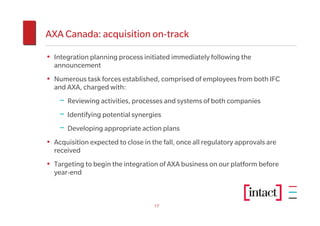AXA Canada: acquisition on-track

• Integration planning process initiated immediately following the
  announcement
• Numerous task forces established, comprised of employees from both IFC
  and AXA, charged with:
    − Reviewing activities, processes and systems of both companies
    − Identifying potential synergies
    − Developing appropriate action plans
• Acquisition expected to close in the fall, once all regulatory approvals are
  received
• Targeting to begin the integration of AXA business on our platform before
  year-end



                                    17
 