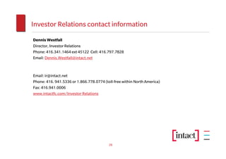 Investor Relations contact information
Dennis Westfall
Director, Investor Relations
Phone: 416.341.1464 ext 45122 Cell: 416.797.7828
Email: Dennis.Westfall@intact.net



Email: ir@intact.net
Phone: 416. 941.5336 or 1.866.778.0774 (toll-free within North America)
Fax: 416.941.0006
www.intactfc.com/Investor Relations




                                          28
 