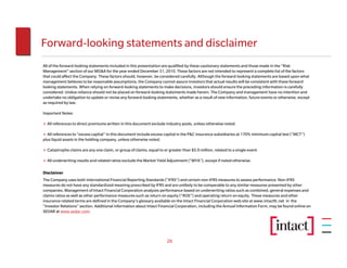 Forward-looking statements and disclaimer
All of the forward-looking statements included in this presentation are qualified by these cautionary statements and those made in the “Risk
Management” section of our MD&A for the year ended December 31, 2010. These factors are not intended to represent a complete list of the factors
that could affect the Company. These factors should, however, be considered carefully. Although the forward-looking statements are based upon what
management believes to be reasonable assumptions, the Company cannot assure investors that actual results will be consistent with these forward
looking statements. When relying on forward-looking statements to make decisions, investors should ensure the preceding information is carefully
considered. Undue reliance should not be placed on forward-looking statements made herein. The Company and management have no intention and
undertake no obligation to update or revise any forward-looking statements, whether as a result of new information, future events or otherwise, except
as required by law.

Important Notes:

  All references to direct premiums written in this document exclude industry pools, unless otherwise noted.

  All references to “excess capital” in this document include excess capital in the P&C insurance subsidiaries at 170% minimum capital test (“MCT”)
plus liquid assets in the holding company, unless otherwise noted.

  Catastrophe claims are any one claim, or group of claims, equal to or greater than $5.0 million, related to a single event.

  All underwriting results and related ratios exclude the Market Yield Adjustment (“MYA”), except if noted otherwise.

Disclaimer
The Company uses both International Financial Reporting Standards (“IFRS”) and certain non-IFRS measures to assess performance. Non-IFRS
measures do not have any standardized meaning prescribed by IFRS and are unlikely to be comparable to any similar measures presented by other
companies. Management of Intact Financial Corporation analyzes performance based on underwriting ratios such as combined, general expenses and
claims ratios as well as other performance measures such as return on equity (“ROE”) and operating return on equity. These measures and other
insurance related terms are defined in the Company’s glossary available on the Intact Financial Corporation web site at www.intactfc.net in the
“Investor Relations” section. Additional information about Intact Financial Corporation, including the Annual Information Form, may be found online on
SEDAR at www.sedar.com.




                                                                       26
 