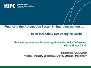 Financing the Automotive Sector in Emerging Markets …

                 … in an incredibly fast changing world !

      JD Power Automotive Forecasting Global Outlook Conference
                                              Köln – 29 Apr 2010

                                                Emmanuel POULIQUEN
             Principal Industry Specialist, Energy Efficient Machinery
 
