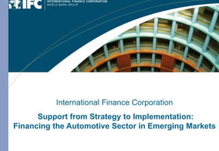 International Finance Corporation
              Provider of Long-term Financing
                    with Global Expertise
             International Finance Corporation
                   and Industry Knowledge
      Support from Strategy to Implementation:
                 in Emerging Markets
Financing the Automotive Sector in Emerging Markets
       July 2005
 