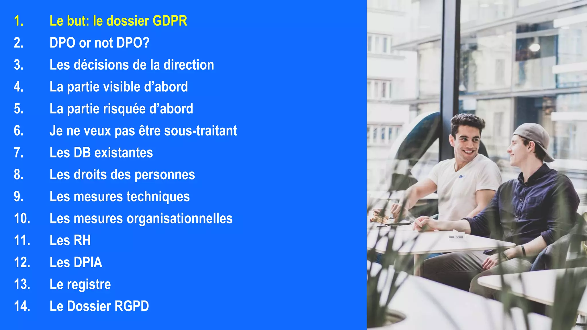 1. Le but: le dossier GDPR
2. DPO or not DPO?
3. Les décisions de la direction
4. La partie visible d’abord
5. La partie risquée d’abord
6. Je ne veux pas être sous-traitant
7. Les DB existantes
8. Les droits des personnes
9. Les mesures techniques
10. Les mesures organisationnelles
11. Les RH
12. Les DPIA
13. Le registre
14. Le Dossier RGPD
 