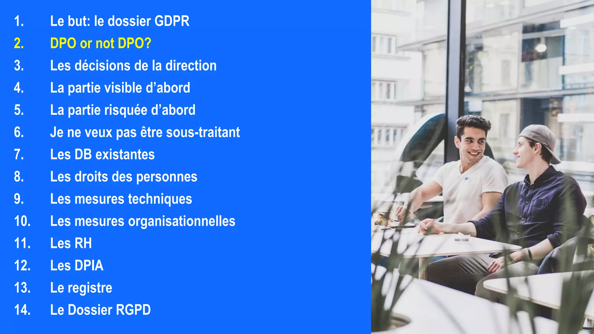 1. Le but: le dossier GDPR
2. DPO or not DPO?
3. Les décisions de la direction
4. La partie visible d’abord
5. La partie risquée d’abord
6. Je ne veux pas être sous-traitant
7. Les DB existantes
8. Les droits des personnes
9. Les mesures techniques
10. Les mesures organisationnelles
11. Les RH
12. Les DPIA
13. Le registre
14. Le Dossier RGPD
 
