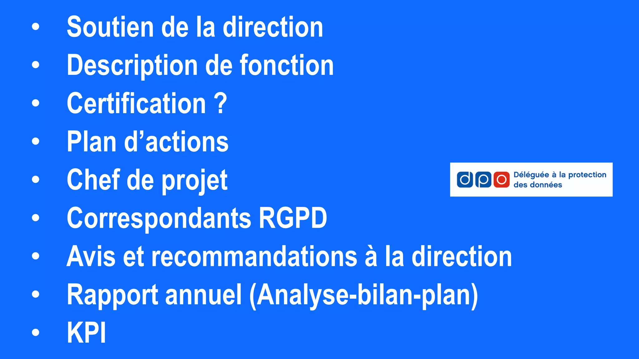 • Soutien de la direction
• Description de fonction
• Certification ?
• Plan d’actions
• Chef de projet
• Correspondants RGPD
• Avis et recommandations à la direction
• Rapport annuel (Analyse-bilan-plan)
• KPI
 
