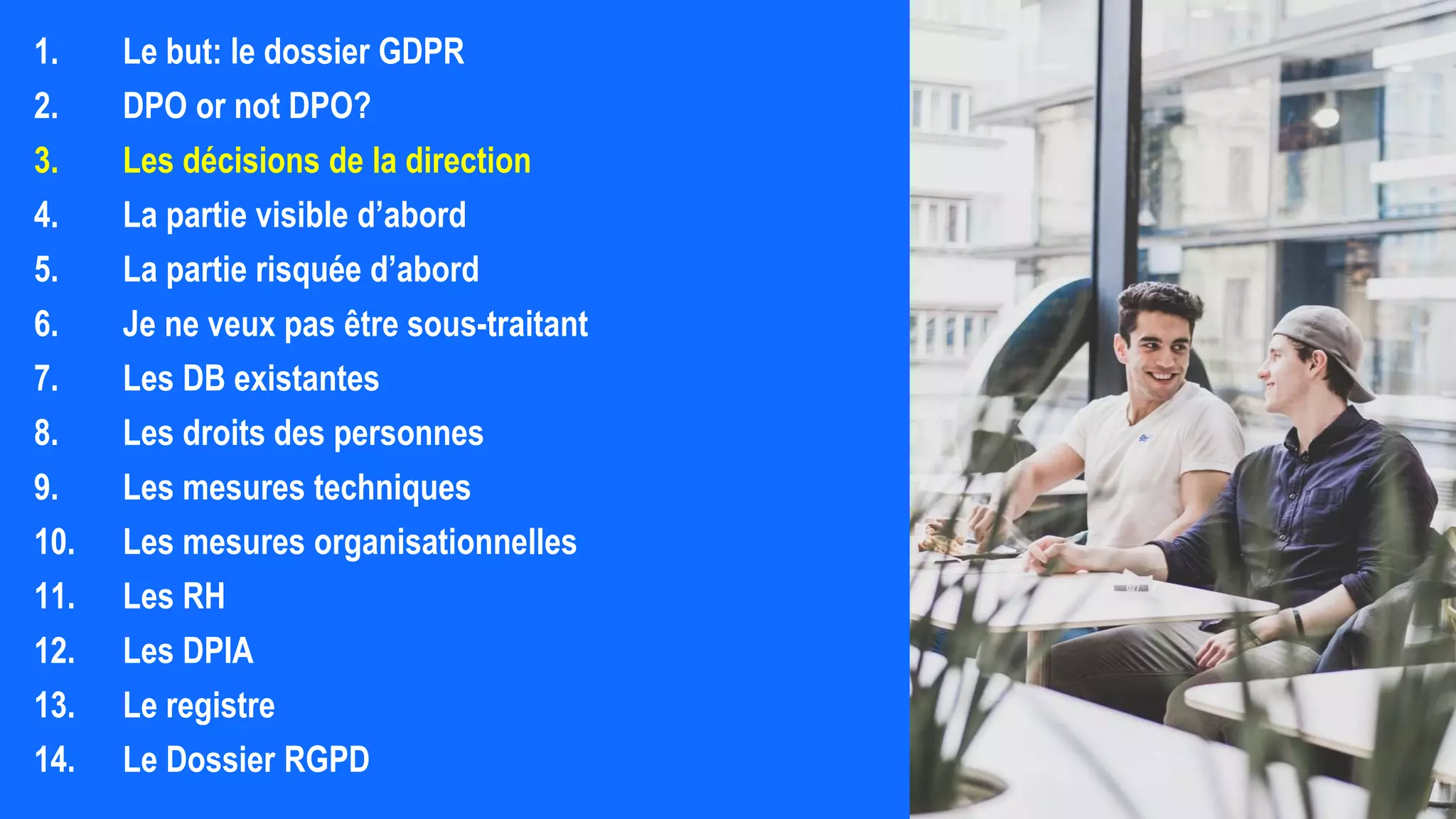 1. Le but: le dossier GDPR
2. DPO or not DPO?
3. Les décisions de la direction
4. La partie visible d’abord
5. La partie risquée d’abord
6. Je ne veux pas être sous-traitant
7. Les DB existantes
8. Les droits des personnes
9. Les mesures techniques
10. Les mesures organisationnelles
11. Les RH
12. Les DPIA
13. Le registre
14. Le Dossier RGPD
 