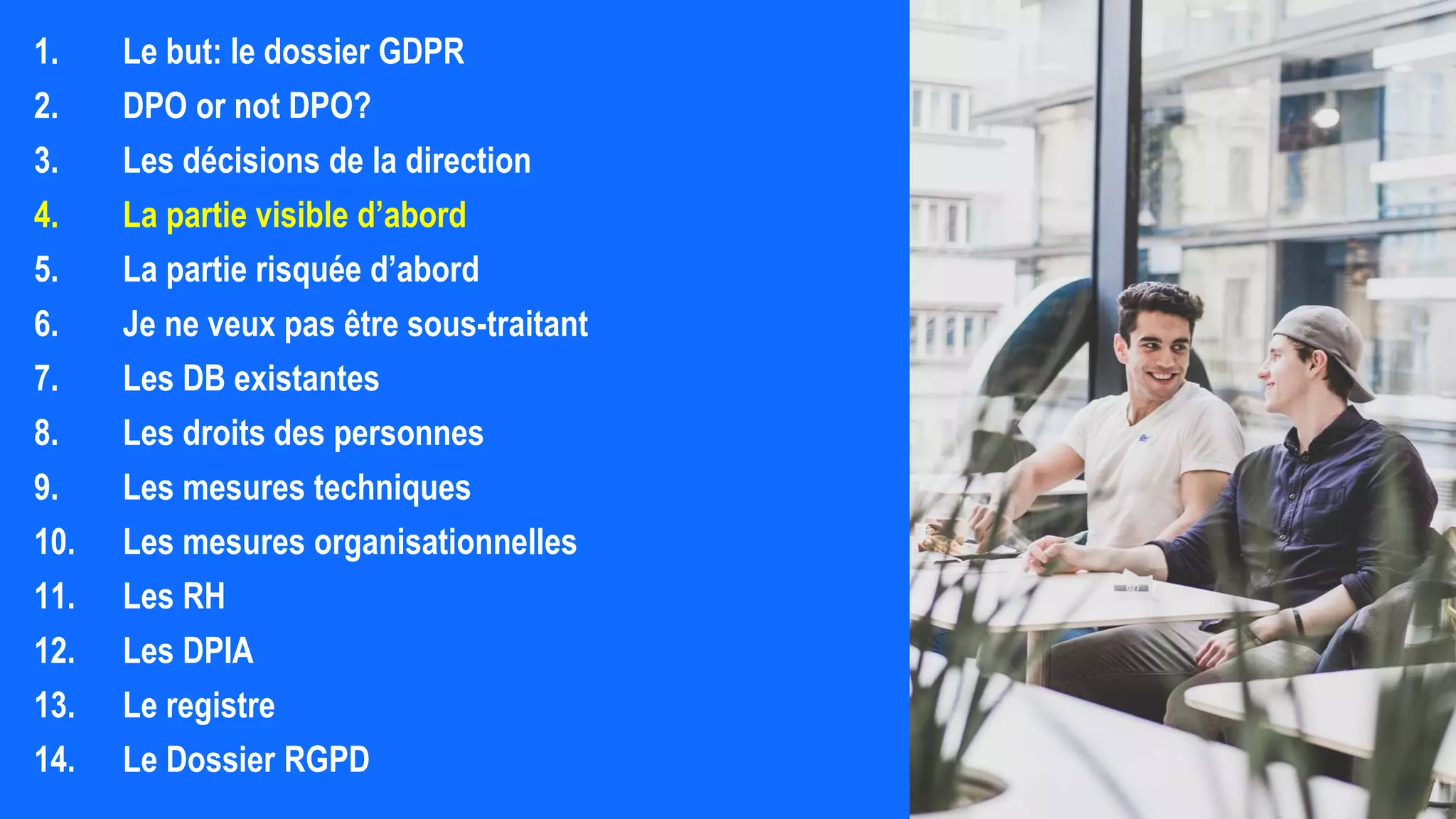 1. Le but: le dossier GDPR
2. DPO or not DPO?
3. Les décisions de la direction
4. La partie visible d’abord
5. La partie risquée d’abord
6. Je ne veux pas être sous-traitant
7. Les DB existantes
8. Les droits des personnes
9. Les mesures techniques
10. Les mesures organisationnelles
11. Les RH
12. Les DPIA
13. Le registre
14. Le Dossier RGPD
 