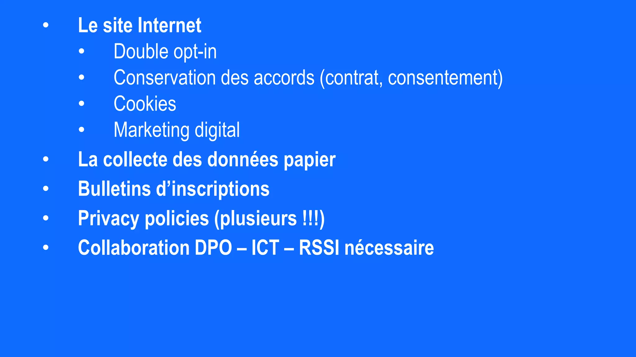 • Le site Internet
• Double opt-in
• Conservation des accords (contrat, consentement)
• Cookies
• Marketing digital
• La collecte des données papier
• Bulletins d’inscriptions
• Privacy policies (plusieurs !!!)
• Collaboration DPO – ICT – RSSI nécessaire
 