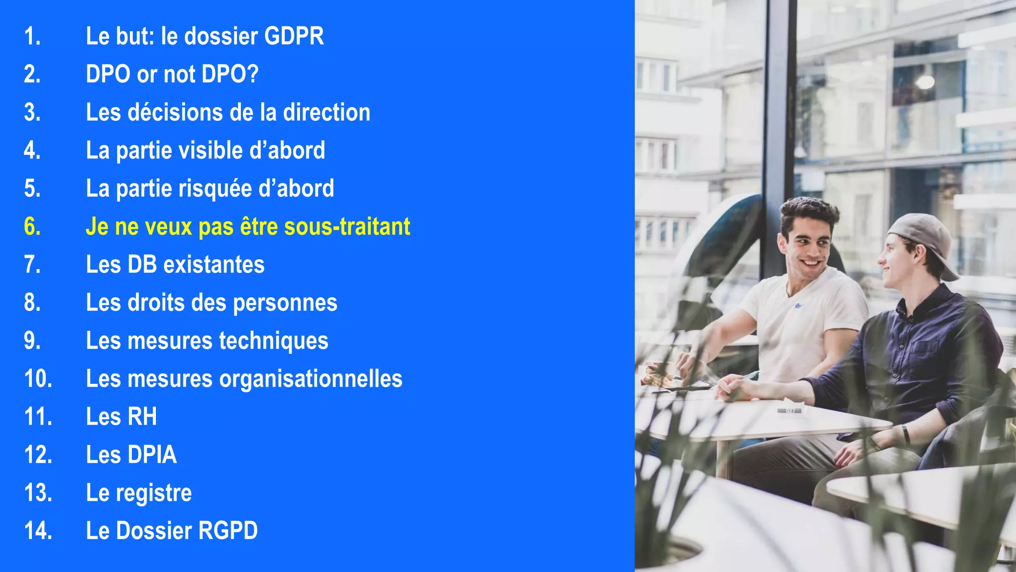 1. Le but: le dossier GDPR
2. DPO or not DPO?
3. Les décisions de la direction
4. La partie visible d’abord
5. La partie risquée d’abord
6. Je ne veux pas être sous-traitant
7. Les DB existantes
8. Les droits des personnes
9. Les mesures techniques
10. Les mesures organisationnelles
11. Les RH
12. Les DPIA
13. Le registre
14. Le Dossier RGPD
 