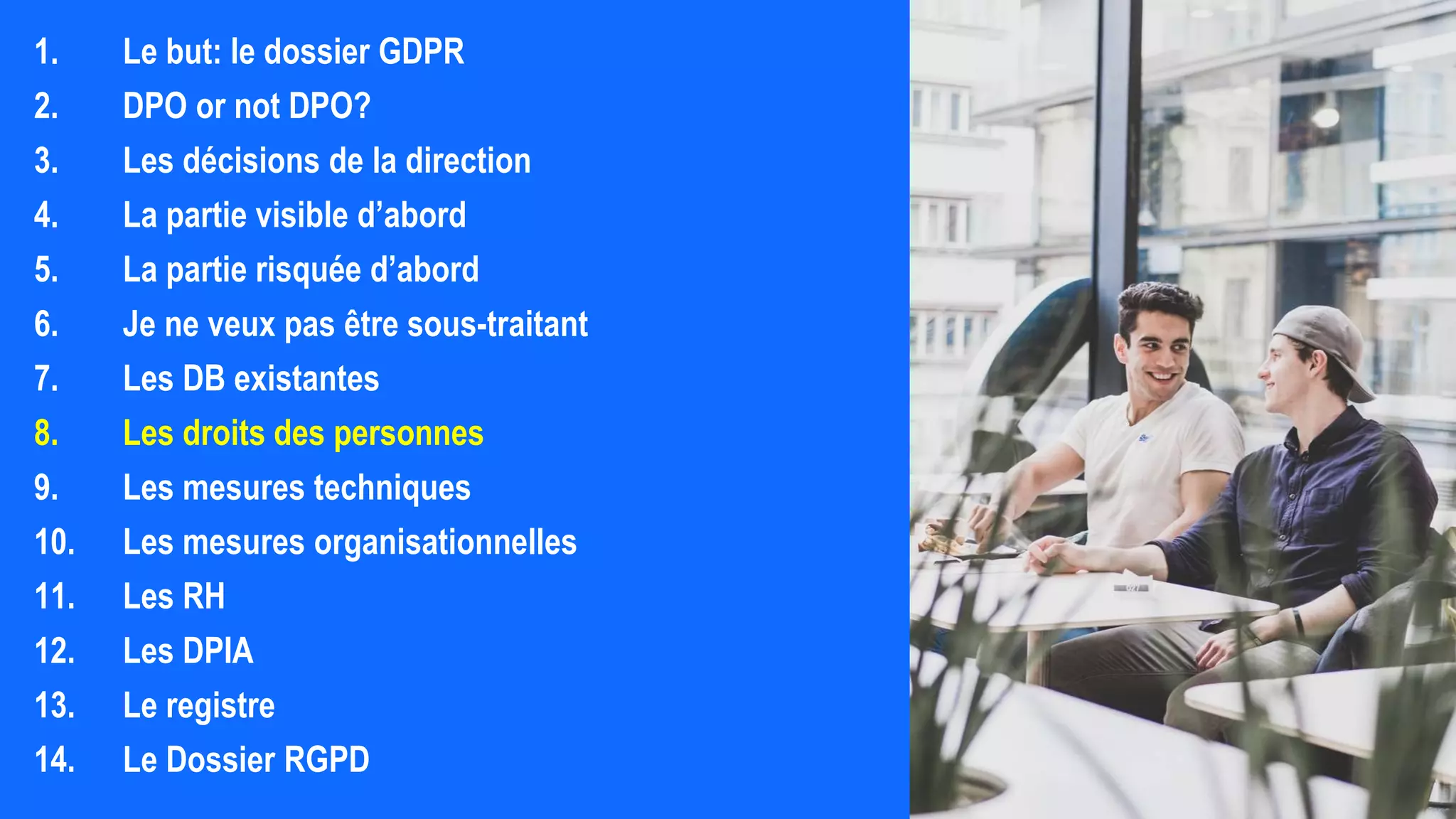 1. Le but: le dossier GDPR
2. DPO or not DPO?
3. Les décisions de la direction
4. La partie visible d’abord
5. La partie risquée d’abord
6. Je ne veux pas être sous-traitant
7. Les DB existantes
8. Les droits des personnes
9. Les mesures techniques
10. Les mesures organisationnelles
11. Les RH
12. Les DPIA
13. Le registre
14. Le Dossier RGPD
 