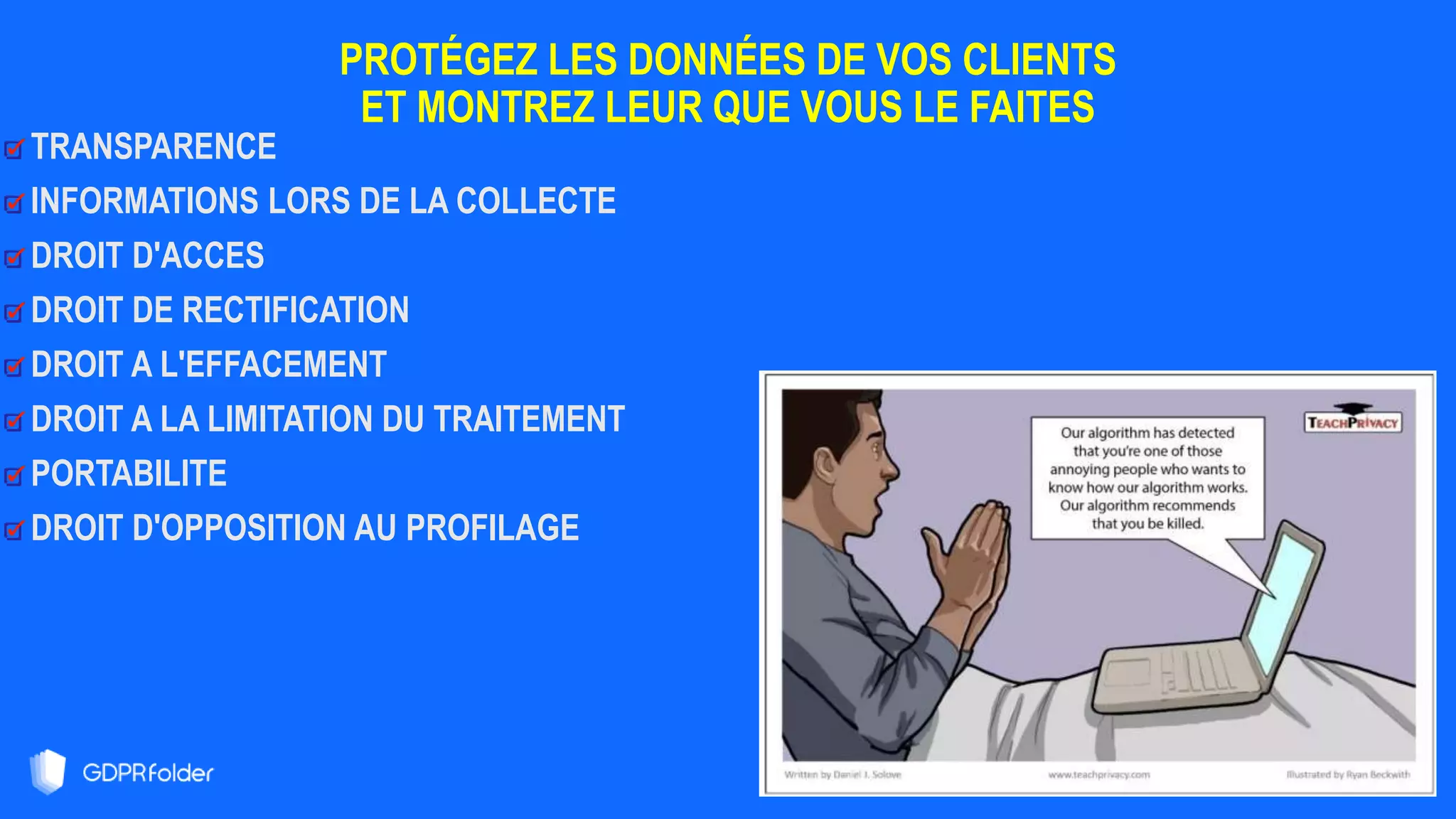 PROTÉGEZ LES DONNÉES DE VOS CLIENTS
ET MONTREZ LEUR QUE VOUS LE FAITES
3
8
TRANSPARENCE
INFORMATIONS LORS DE LA COLLECTE
DROIT D'ACCES
DROIT DE RECTIFICATION
DROIT A L'EFFACEMENT
DROIT A LA LIMITATION DU TRAITEMENT
PORTABILITE
DROIT D'OPPOSITION AU PROFILAGE
 