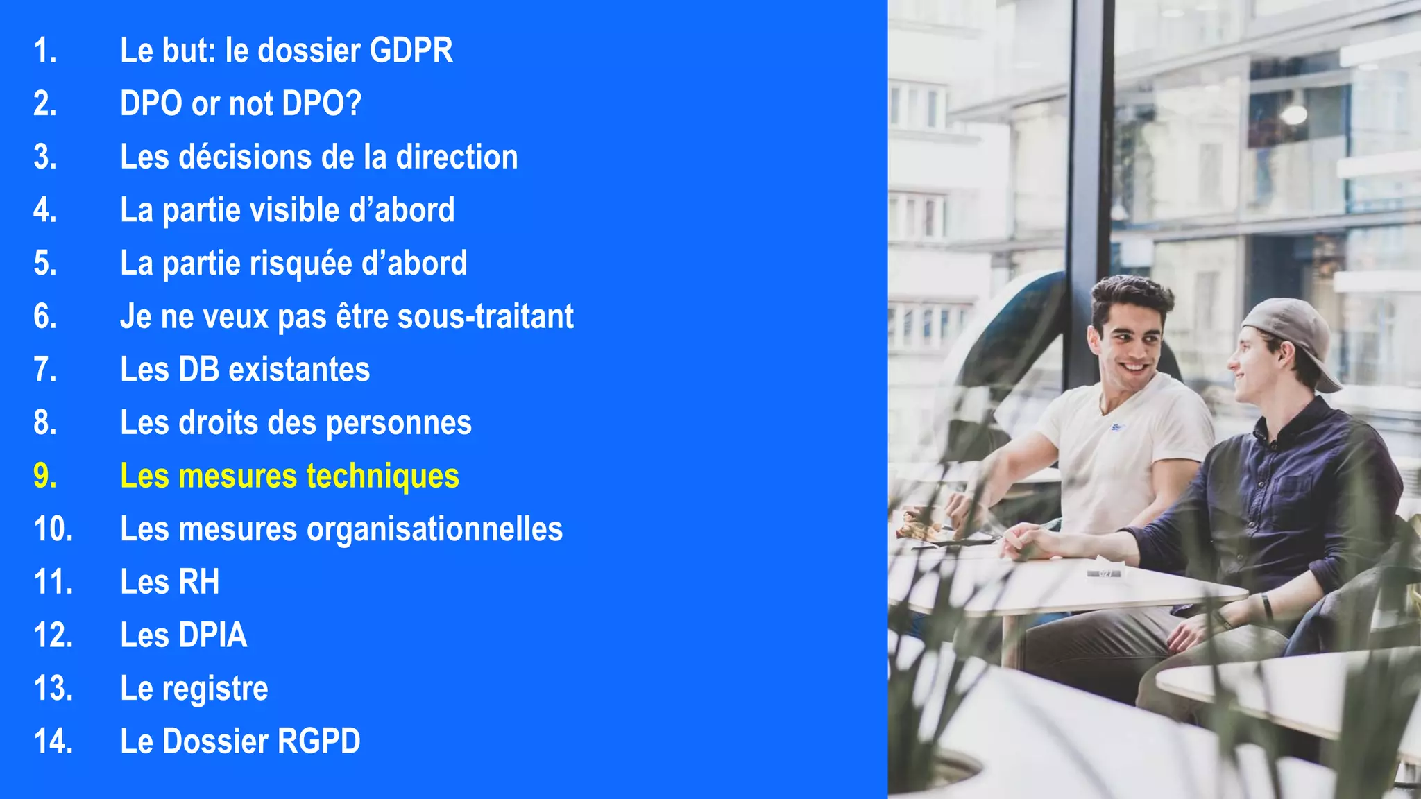 1. Le but: le dossier GDPR
2. DPO or not DPO?
3. Les décisions de la direction
4. La partie visible d’abord
5. La partie risquée d’abord
6. Je ne veux pas être sous-traitant
7. Les DB existantes
8. Les droits des personnes
9. Les mesures techniques
10. Les mesures organisationnelles
11. Les RH
12. Les DPIA
13. Le registre
14. Le Dossier RGPD
 