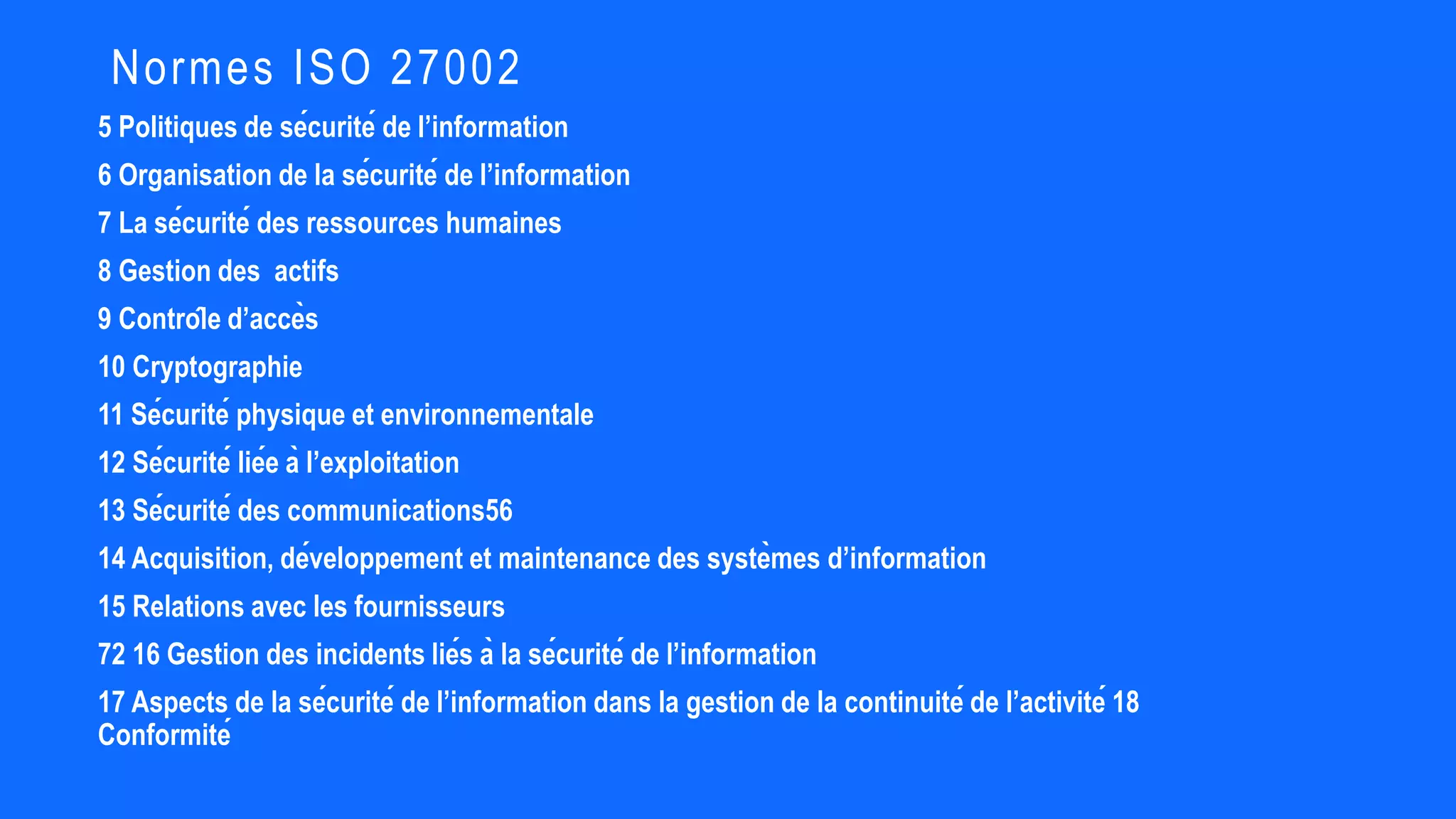 5 Politiques de sécurité de l’information
6 Organisation de la sécurité de l’information
7 La sécurité des ressources humaines
8 Gestion des actifs
9 Contrôle d’accès
10 Cryptographie
11 Sécurité physique et environnementale
12 Sécurité liée à l’exploitation
13 Sécurité des communications56
14 Acquisition, développement et maintenance des systèmes d’information
15 Relations avec les fournisseurs
72 16 Gestion des incidents liés à la sécurité de l’information
17 Aspects de la sécurité de l’information dans la gestion de la continuité de l’activité 18
Conformité
Normes ISO 27002
 