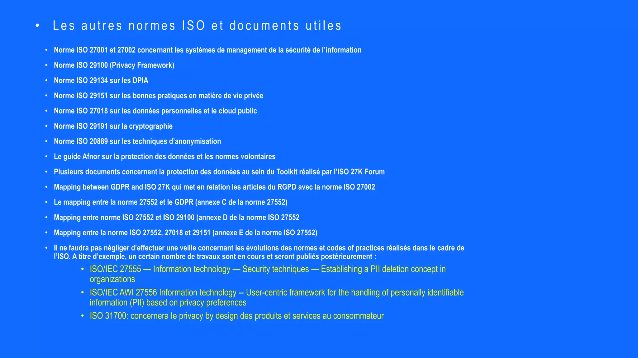 • Norme ISO 27001 et 27002 concernant les systèmes de management de la sécurité de l’information
• Norme ISO 29100 (Privacy Framework)
• Norme ISO 29134 sur les DPIA
• Norme ISO 29151 sur les bonnes pratiques en matière de vie privée
• Norme ISO 27018 sur les données personnelles et le cloud public
• Norme ISO 29191 sur la cryptographie
• Norme ISO 20889 sur les techniques d’anonymisation
• Le guide Afnor sur la protection des données et les normes volontaires
• Plusieurs documents concernent la protection des données au sein du Toolkit réalisé par l’ISO 27K Forum
• Mapping between GDPR and ISO 27K qui met en relation les articles du RGPD avec la norme ISO 27002
• Le mapping entre la norme 27552 et le GDPR (annexe C de la norme 27552)
• Mapping entre norme ISO 27552 et ISO 29100 (annexe D de la norme ISO 27552
• Mapping entre la norme ISO 27552, 27018 et 29151 (annexe E de la norme ISO 27552)
• Il ne faudra pas négliger d’effectuer une veille concernant les évolutions des normes et codes of practices réalisés dans le cadre de
l’ISO. A titre d’exemple, un certain nombre de travaux sont en cours et seront publiés postérieurement :
• ISO/IEC 27555 — Information technology — Security techniques — Establishing a PII deletion concept in
organizations
• ISO/IEC AWI 27556 Information technology -- User-centric framework for the handling of personally identifiable
information (PII) based on privacy preferences
• ISO 31700: concernera le privacy by design des produits et services au consommateur
• Les autr es nor mes ISO et documents utiles
 