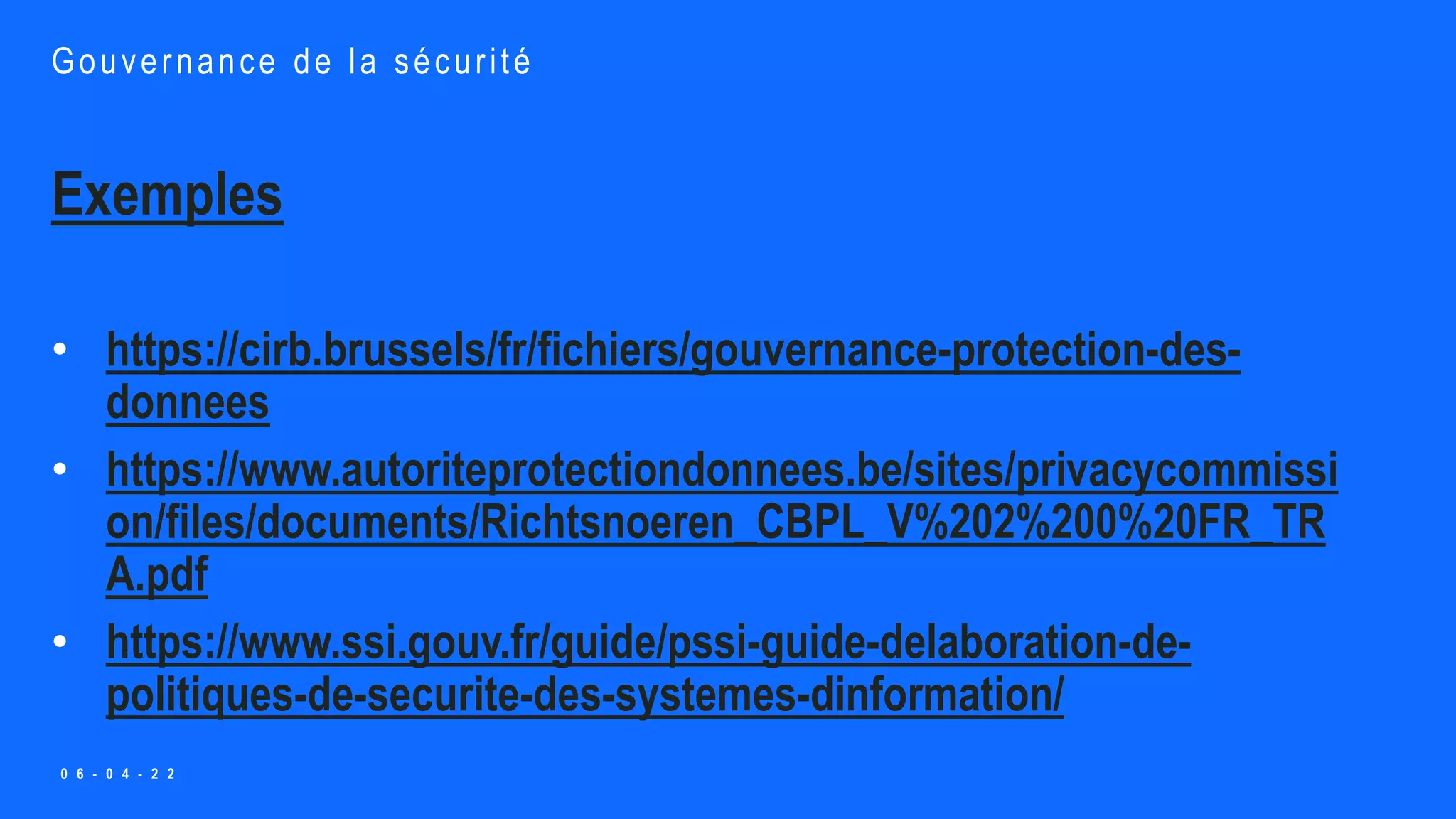 Exemples
• https://cirb.brussels/fr/fichiers/gouvernance-protection-des-
donnees
• https://www.autoriteprotectiondonnees.be/sites/privacycommissi
on/files/documents/Richtsnoeren_CBPL_V%202%200%20FR_TR
A.pdf
• https://www.ssi.gouv.fr/guide/pssi-guide-delaboration-de-
politiques-de-securite-des-systemes-dinformation/
Gouvernance de la sécurité
0 6 - 0 4 - 2 2
 
