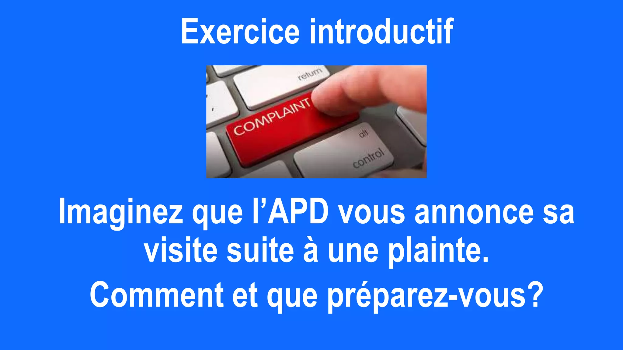 Exercice introductif
Imaginez que l’APD vous annonce sa
visite suite à une plainte.
Comment et que préparez-vous?
 