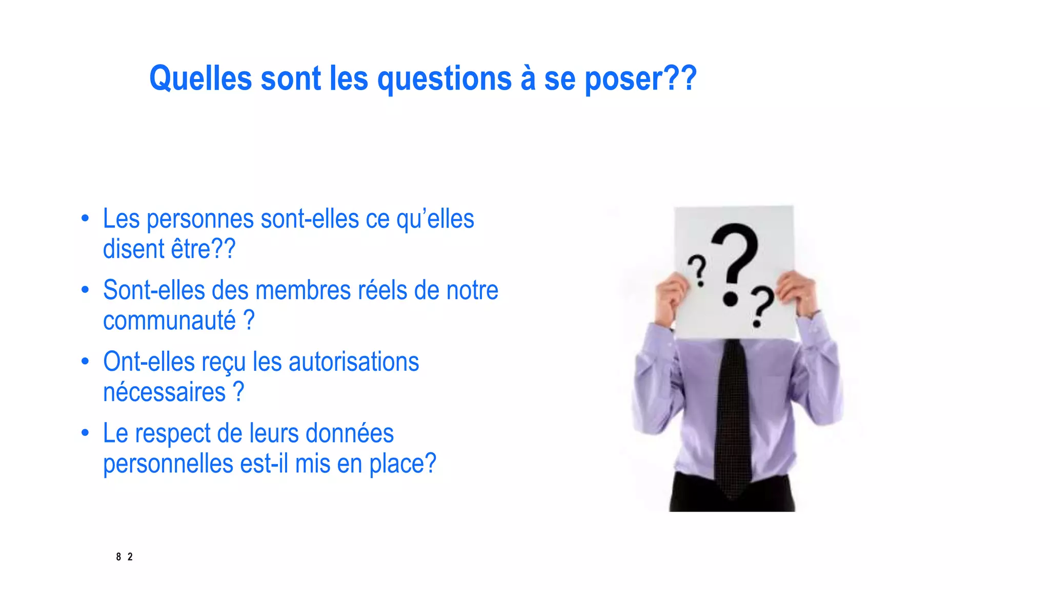 8 2
Quelles sont les questions à se poser??
• Les personnes sont-elles ce qu’elles
disent être??
• Sont-elles des membres réels de notre
communauté ?
• Ont-elles reçu les autorisations
nécessaires ?
• Le respect de leurs données
personnelles est-il mis en place?
 