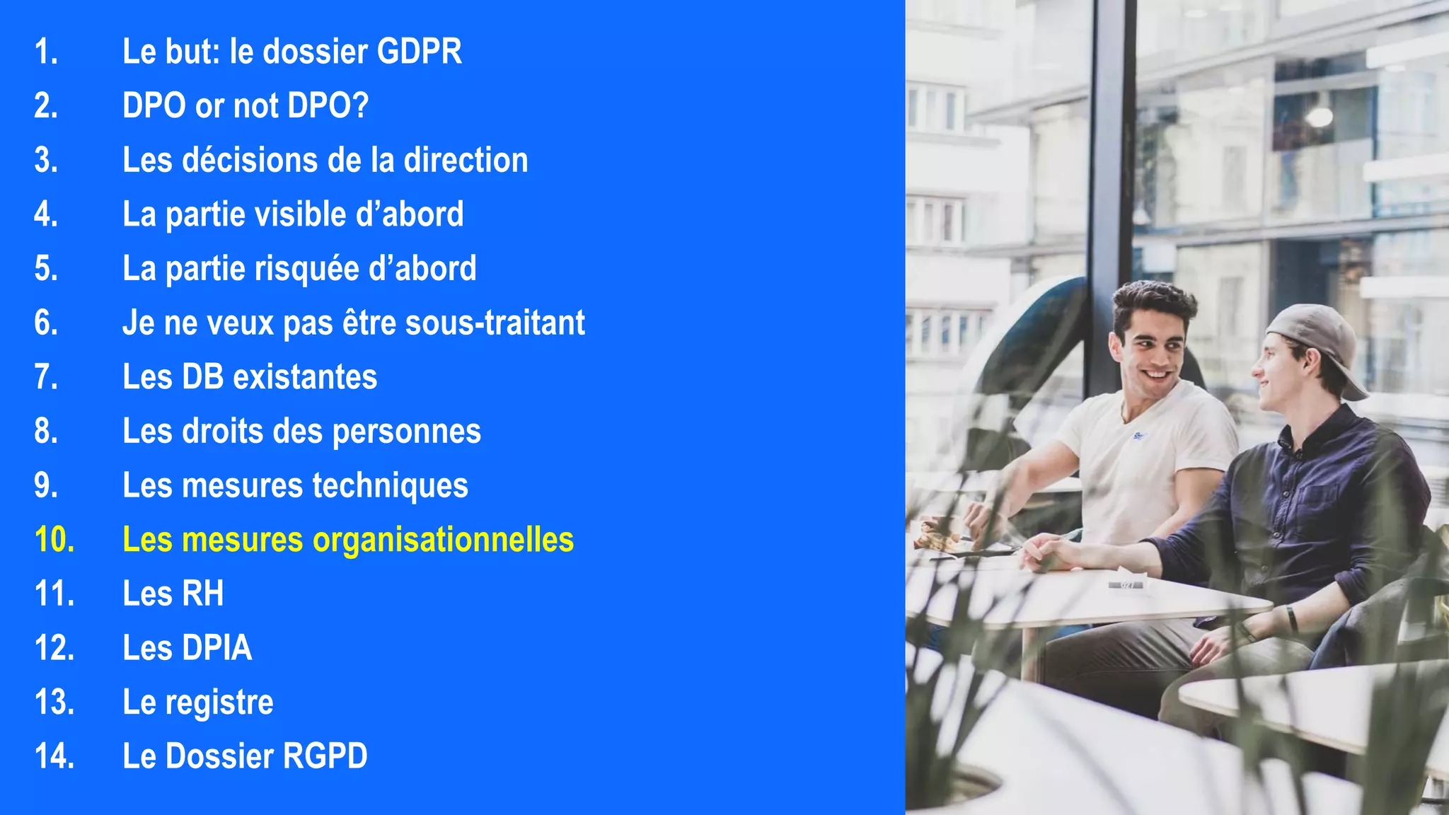 1. Le but: le dossier GDPR
2. DPO or not DPO?
3. Les décisions de la direction
4. La partie visible d’abord
5. La partie risquée d’abord
6. Je ne veux pas être sous-traitant
7. Les DB existantes
8. Les droits des personnes
9. Les mesures techniques
10. Les mesures organisationnelles
11. Les RH
12. Les DPIA
13. Le registre
14. Le Dossier RGPD
 