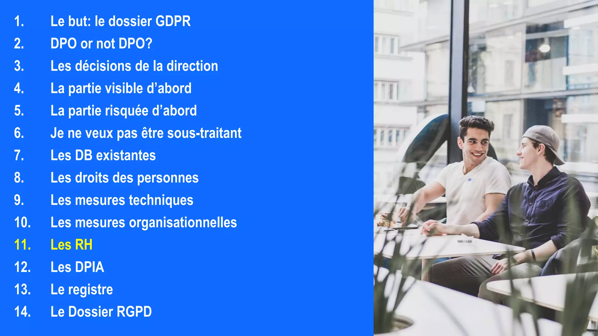 1. Le but: le dossier GDPR
2. DPO or not DPO?
3. Les décisions de la direction
4. La partie visible d’abord
5. La partie risquée d’abord
6. Je ne veux pas être sous-traitant
7. Les DB existantes
8. Les droits des personnes
9. Les mesures techniques
10. Les mesures organisationnelles
11. Les RH
12. Les DPIA
13. Le registre
14. Le Dossier RGPD
 