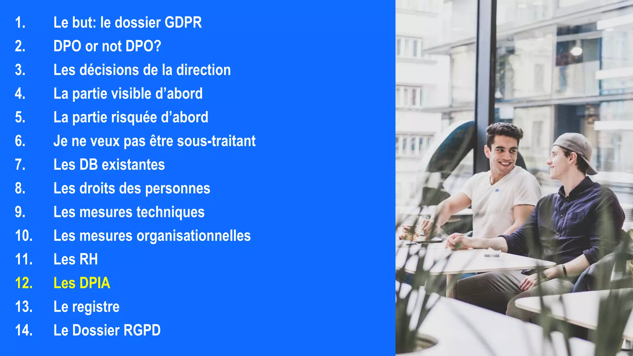 1. Le but: le dossier GDPR
2. DPO or not DPO?
3. Les décisions de la direction
4. La partie visible d’abord
5. La partie risquée d’abord
6. Je ne veux pas être sous-traitant
7. Les DB existantes
8. Les droits des personnes
9. Les mesures techniques
10. Les mesures organisationnelles
11. Les RH
12. Les DPIA
13. Le registre
14. Le Dossier RGPD
 