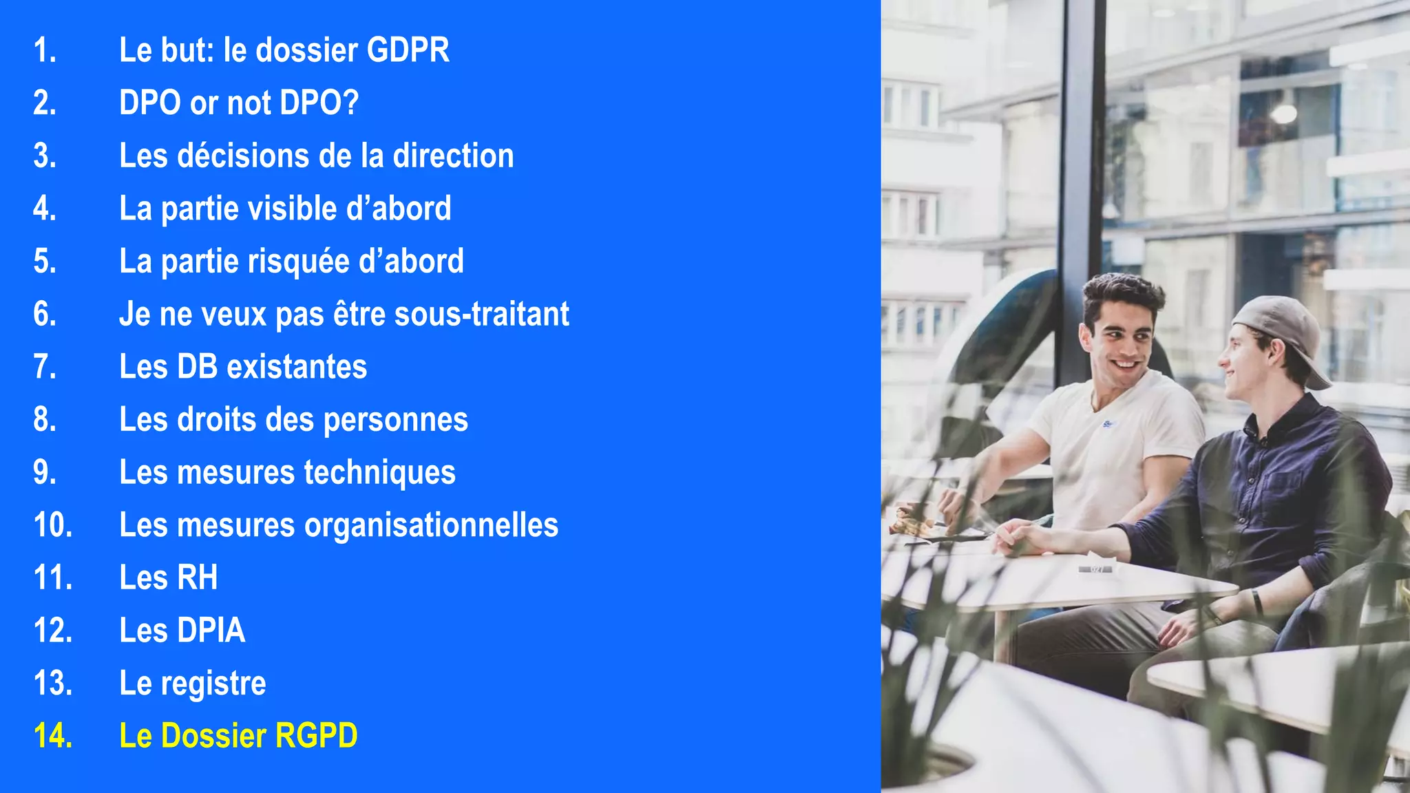 1. Le but: le dossier GDPR
2. DPO or not DPO?
3. Les décisions de la direction
4. La partie visible d’abord
5. La partie risquée d’abord
6. Je ne veux pas être sous-traitant
7. Les DB existantes
8. Les droits des personnes
9. Les mesures techniques
10. Les mesures organisationnelles
11. Les RH
12. Les DPIA
13. Le registre
14. Le Dossier RGPD
 