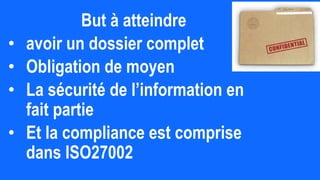 But à atteindre
• avoir un dossier complet
• Obligation de moyen
• La sécurité de l’information en
fait partie
• Et la compliance est comprise
dans ISO27002
 
