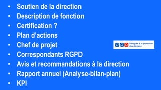 • Soutien de la direction
• Description de fonction
• Certification ?
• Plan d’actions
• Chef de projet
• Correspondants RGPD
• Avis et recommandations à la direction
• Rapport annuel (Analyse-bilan-plan)
• KPI
 