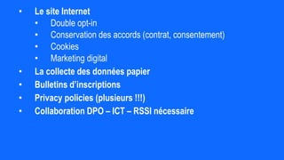 • Le site Internet
• Double opt-in
• Conservation des accords (contrat, consentement)
• Cookies
• Marketing digital
• La collecte des données papier
• Bulletins d’inscriptions
• Privacy policies (plusieurs !!!)
• Collaboration DPO – ICT – RSSI nécessaire
 