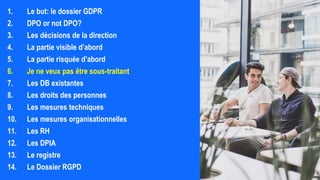 1. Le but: le dossier GDPR
2. DPO or not DPO?
3. Les décisions de la direction
4. La partie visible d’abord
5. La partie risquée d’abord
6. Je ne veux pas être sous-traitant
7. Les DB existantes
8. Les droits des personnes
9. Les mesures techniques
10. Les mesures organisationnelles
11. Les RH
12. Les DPIA
13. Le registre
14. Le Dossier RGPD
 