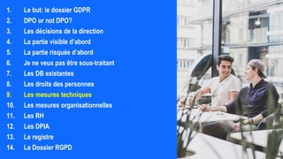1. Le but: le dossier GDPR
2. DPO or not DPO?
3. Les décisions de la direction
4. La partie visible d’abord
5. La partie risquée d’abord
6. Je ne veux pas être sous-traitant
7. Les DB existantes
8. Les droits des personnes
9. Les mesures techniques
10. Les mesures organisationnelles
11. Les RH
12. Les DPIA
13. Le registre
14. Le Dossier RGPD
 
