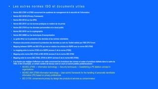 • Norme ISO 27001 et 27002 concernant les systèmes de management de la sécurité de l’information
• Norme ISO 29100 (Privacy Framework)
• Norme ISO 29134 sur les DPIA
• Norme ISO 29151 sur les bonnes pratiques en matière de vie privée
• Norme ISO 27018 sur les données personnelles et le cloud public
• Norme ISO 29191 sur la cryptographie
• Norme ISO 20889 sur les techniques d’anonymisation
• Le guide Afnor sur la protection des données et les normes volontaires
• Plusieurs documents concernent la protection des données au sein du Toolkit réalisé par l’ISO 27K Forum
• Mapping between GDPR and ISO 27K qui met en relation les articles du RGPD avec la norme ISO 27002
• Le mapping entre la norme 27552 et le GDPR (annexe C de la norme 27552)
• Mapping entre norme ISO 27552 et ISO 29100 (annexe D de la norme ISO 27552
• Mapping entre la norme ISO 27552, 27018 et 29151 (annexe E de la norme ISO 27552)
• Il ne faudra pas négliger d’effectuer une veille concernant les évolutions des normes et codes of practices réalisés dans le cadre de
l’ISO. A titre d’exemple, un certain nombre de travaux sont en cours et seront publiés postérieurement :
• ISO/IEC 27555 — Information technology — Security techniques — Establishing a PII deletion concept in
organizations
• ISO/IEC AWI 27556 Information technology -- User-centric framework for the handling of personally identifiable
information (PII) based on privacy preferences
• ISO 31700: concernera le privacy by design des produits et services au consommateur
• Les autr es nor mes ISO et documents utiles
 