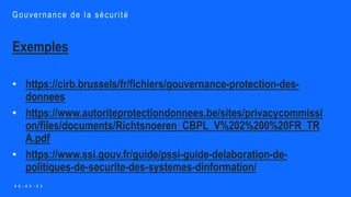 Exemples
• https://cirb.brussels/fr/fichiers/gouvernance-protection-des-
donnees
• https://www.autoriteprotectiondonnees.be/sites/privacycommissi
on/files/documents/Richtsnoeren_CBPL_V%202%200%20FR_TR
A.pdf
• https://www.ssi.gouv.fr/guide/pssi-guide-delaboration-de-
politiques-de-securite-des-systemes-dinformation/
Gouvernance de la sécurité
0 6 - 0 4 - 2 2
 