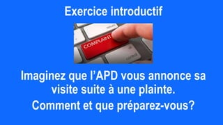 Exercice introductif
Imaginez que l’APD vous annonce sa
visite suite à une plainte.
Comment et que préparez-vous?
 