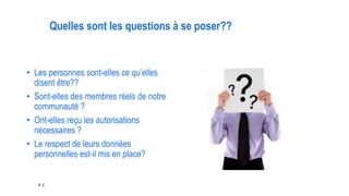 8 2
Quelles sont les questions à se poser??
• Les personnes sont-elles ce qu’elles
disent être??
• Sont-elles des membres réels de notre
communauté ?
• Ont-elles reçu les autorisations
nécessaires ?
• Le respect de leurs données
personnelles est-il mis en place?
 