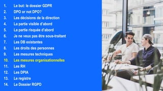 1. Le but: le dossier GDPR
2. DPO or not DPO?
3. Les décisions de la direction
4. La partie visible d’abord
5. La partie risquée d’abord
6. Je ne veux pas être sous-traitant
7. Les DB existantes
8. Les droits des personnes
9. Les mesures techniques
10. Les mesures organisationnelles
11. Les RH
12. Les DPIA
13. Le registre
14. Le Dossier RGPD
 