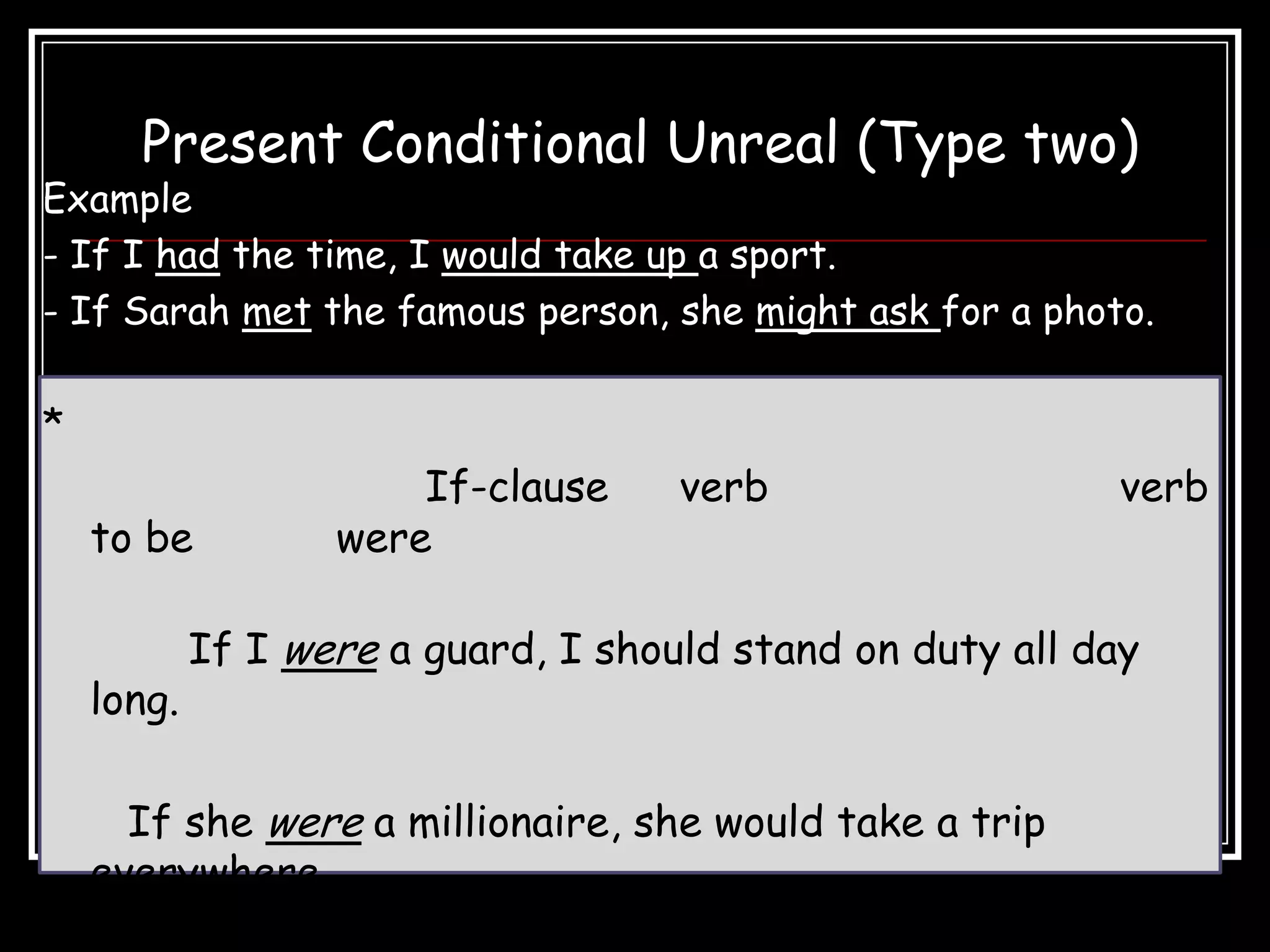 Present Conditional Unreal (Type two)
Example
- If I had the time, I would take up a sport.
- If Sarah met the famous person, she might ask for a photo.

*
                       If-clause     verb                  verb
    to be          were

            If I were a guard, I should stand on duty all day
    long.

      If she were a millionaire, she would take a trip
    everywhere.
 