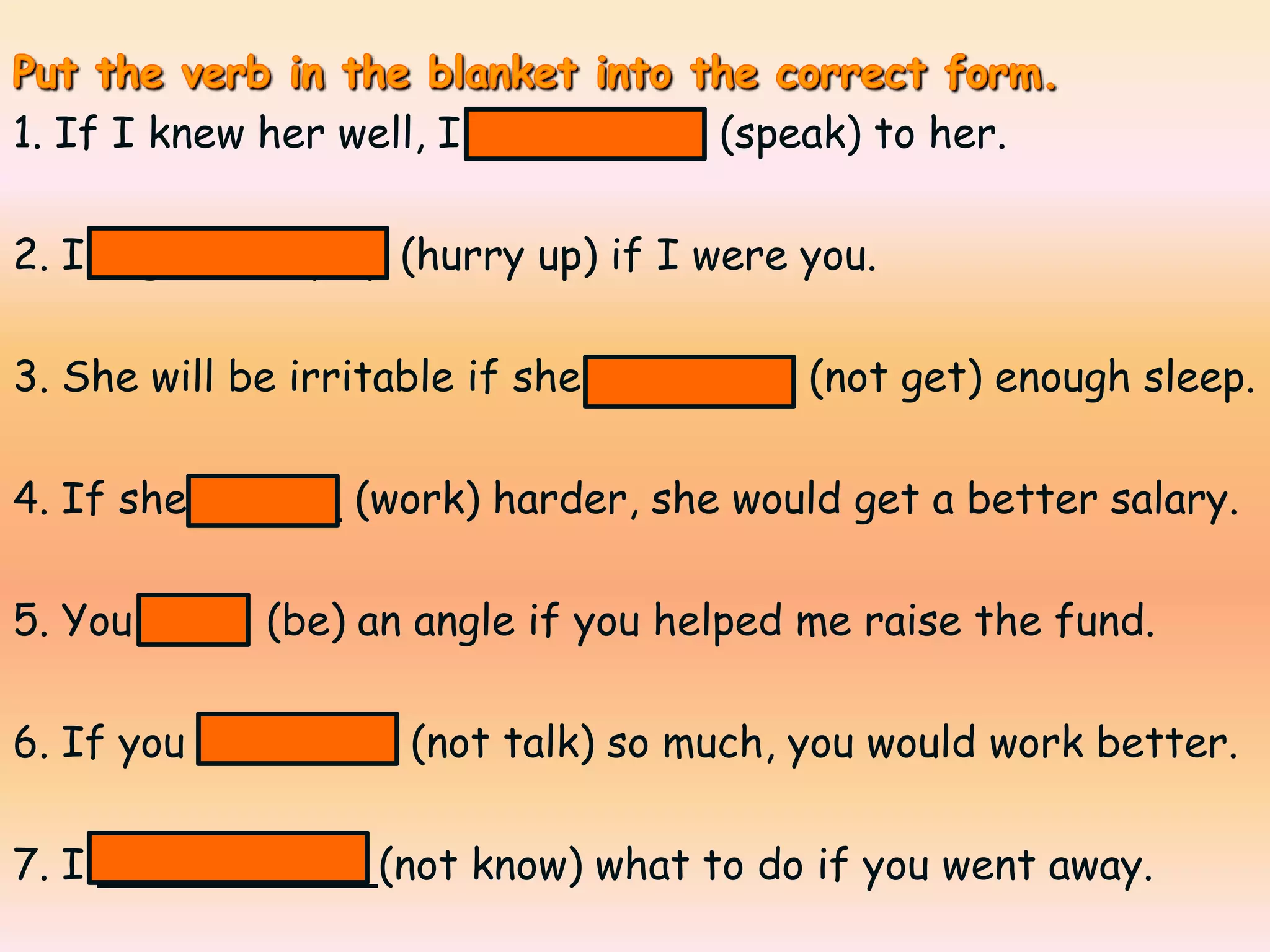 1. If I knew her well, I would speak (speak) to her.

2. I might hurry up (hurry up) if I were you.

3. She will be irritable if she didn’t get (not get) enough sleep.

4. If she worked (work) harder, she would get a better salary.

5. You were (be) an angle if you helped me raise the fund.

6. If you didn’t talk (not talk) so much, you would work better.

7. I wouldn’t know (not know) what to do if you went away.
 