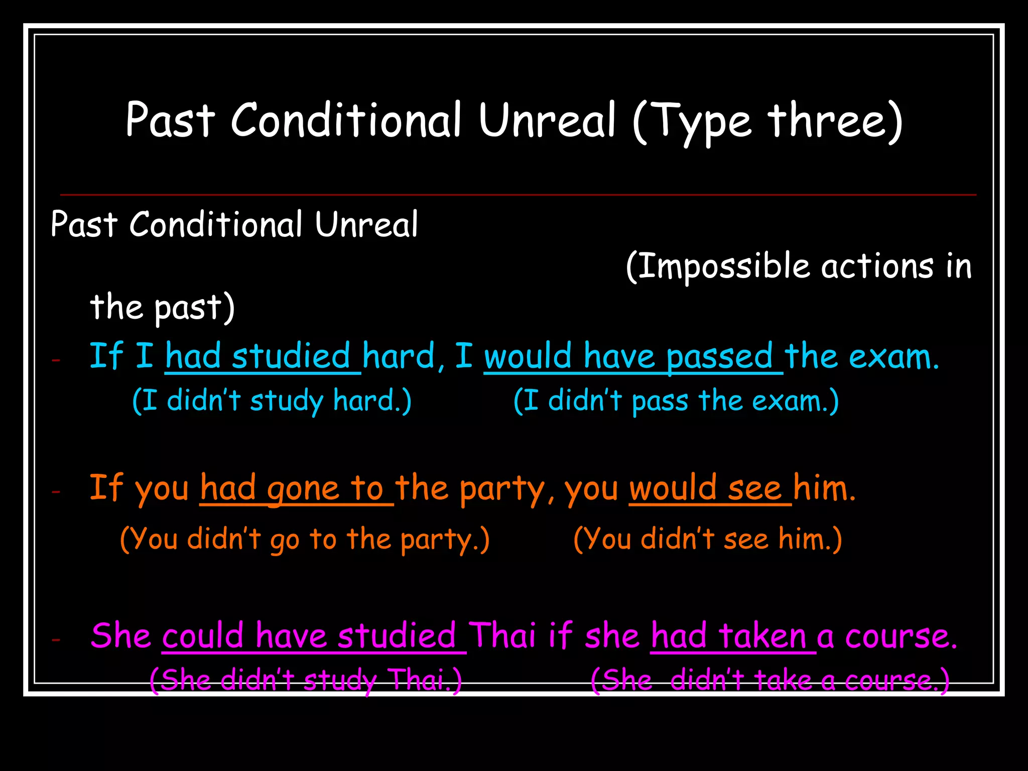Past Conditional Unreal (Type three)

Past Conditional Unreal
                                             (Impossible actions in
    the past)
-   If I had studied hard, I would have passed the exam.
      (I didn’t study hard.)         (I didn’t pass the exam.)


-   If you had gone to the party, you would see him.
     (You didn’t go to the party.)       (You didn’t see him.)


-   She could have studied Thai if she had taken a course.
       (She didn’t study Thai.)           (She didn’t take a course.)
 