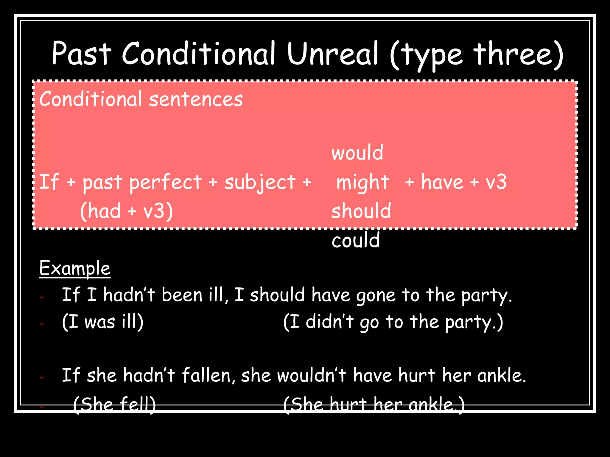 Past Conditional Unreal (type three)
Conditional sentences

                              would
If + past perfect + subject + might + have + v3
     (had + v3)               should
                              could
Example
- If I hadn’t been ill, I should have gone to the party.
- (I was ill)                (I didn’t go to the party.)

-   If she hadn’t fallen, she wouldn’t have hurt her ankle.
-    (She fell)               (She hurt her ankle.)
 